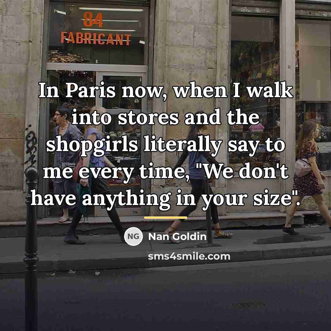 “In Paris now, when I walk into stores and the…” quote by Nan Goldin