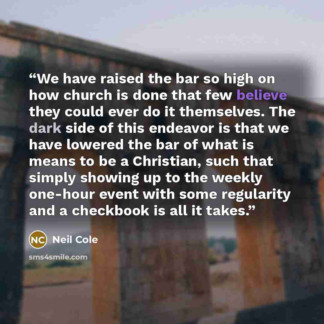 “We have raised the bar so high on how church is done that few believe they could ever do it themselves. The dark side of this endeavor is that we have lowered the bar of what is means to be a Christian, such that simply showing up to the weekly one-hour event with some regularity and a checkbook…” quote by Neil Cole