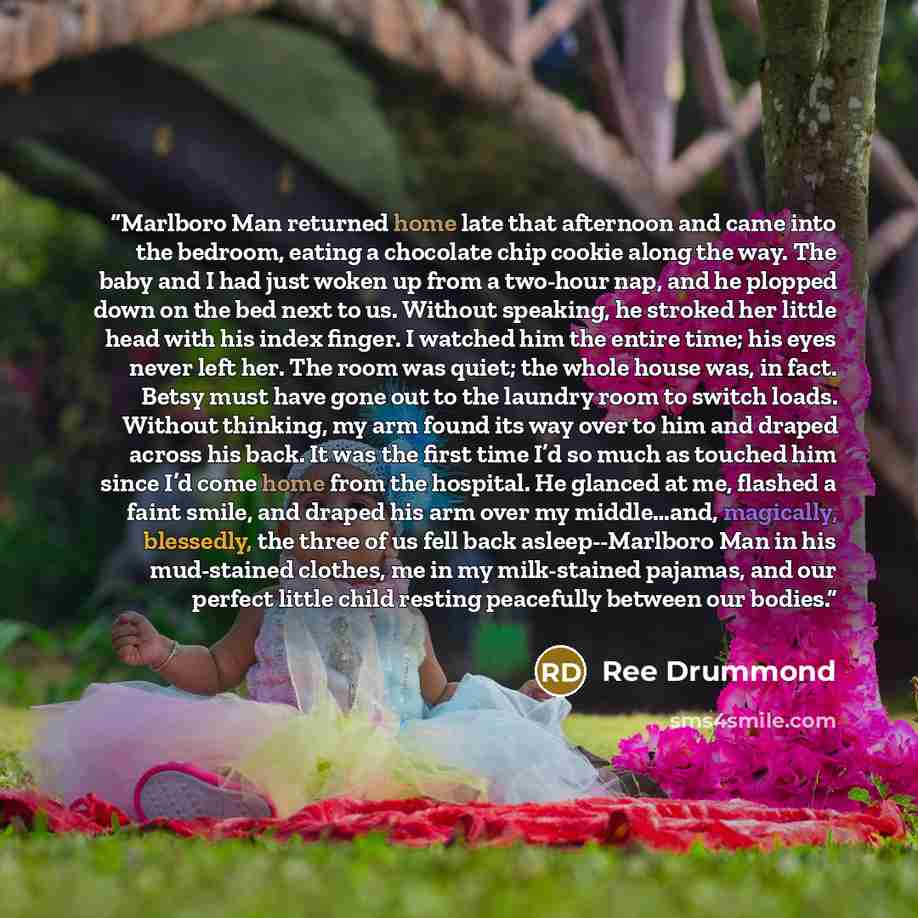 “Marlboro Man returned home late that afternoon and came into the bedroom, eating a chocolate chip cookie along the way. The baby and I had just woken up from a two-hour nap, and he plopped down on the bed next to us. Without speaking, he stroked her little head with his index finger. I watched him…” quote by Ree Drummond