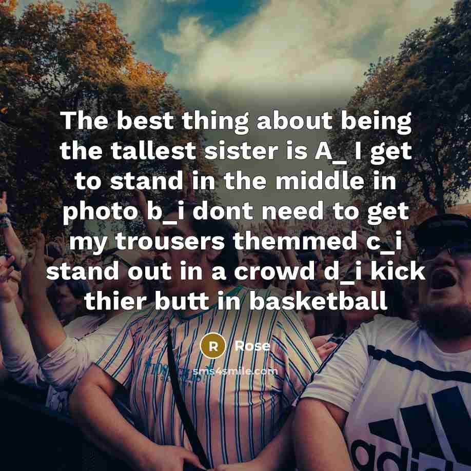 “The best thing about being the tallest sister is A_ I get to stand in the middle in photo b_i dont need to get my trousers themmed c_i stand out in a crowd d_i kick thier butt in basketball” quote by Rose