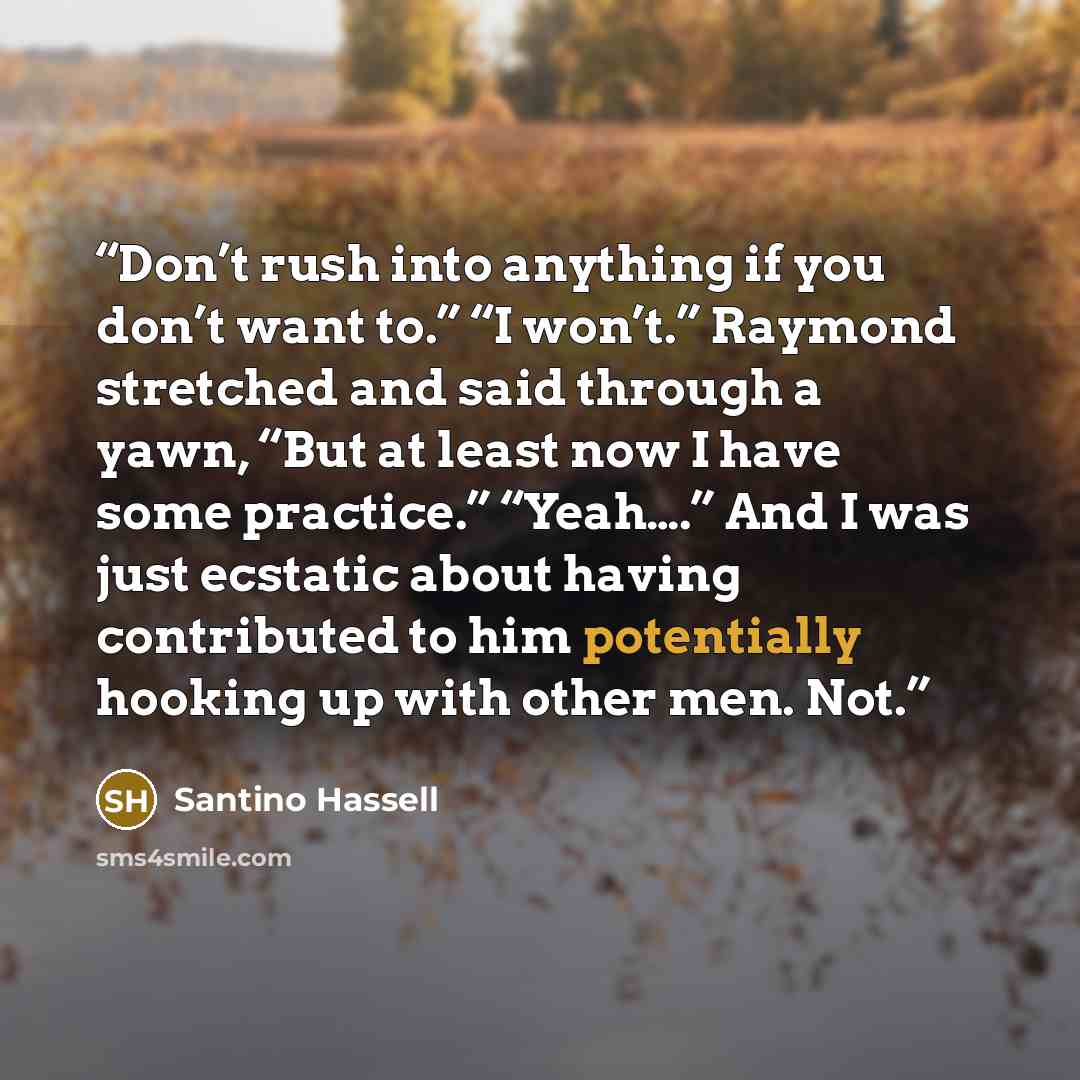 “Don’t rush into anything if you don’t want to.” “I won’t.” Raymond stretched and said through a yawn, “But at least now I have some practice.” “Yeah….” And I was just ecstatic about having contributed to him potentially hooking up with other men. Not.” quote by Santino Hassell
