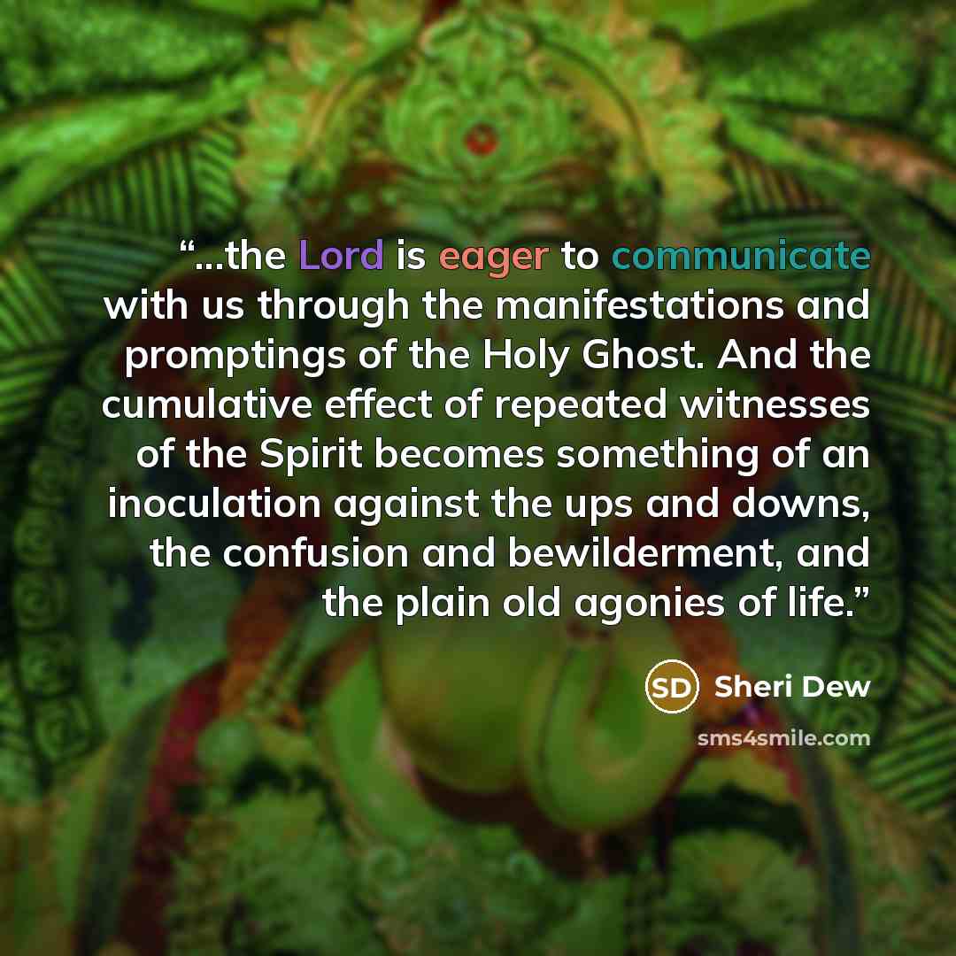 “...the Lord is eager to communicate with us through the manifestations and promptings of the Holy Ghost. And the cumulative effect of repeated witnesses of the Spirit becomes something of an inoculation against the ups and downs, the confusion and bewilderment, and the plain old agonies of life.” quote by Sheri Dew