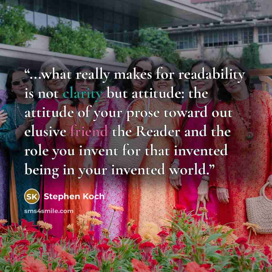 “...what really makes for readability is not clarity but attitude: the attitude of your prose toward out elusive friend the Reader and the role you invent for that invented being in your invented world.” quote by Stephen Koch