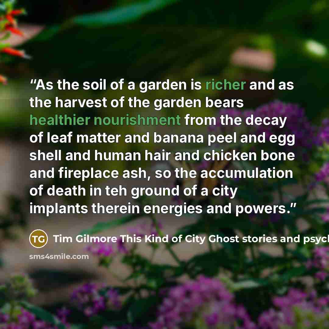 “As the soil of a garden is richer and as the harvest of the garden bears healthier nourishment from the decay of leaf matter and banana peel and egg shell and human hair and chicken bone and fireplace ash, so the accumulation of death in teh ground of a city implants therein energies and powers.” quote by Tim Gilmore This Kind of City Ghost stories and psychological landscapes