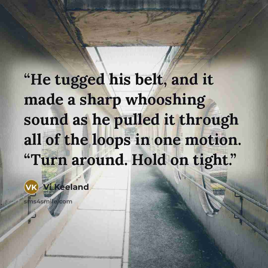 “He tugged his belt, and it made a sharp whooshing sound as he pulled it through all of the loops in one motion. “Turn around. Hold on tight.” quote by Vi Keeland
