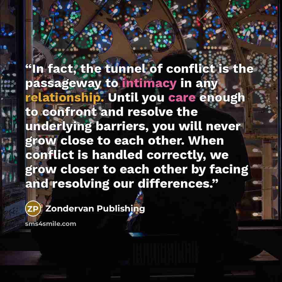 “In fact, the tunnel of conflict is the passageway to intimacy in any relationship. Until you care enough to confront and resolve the underlying barriers, you will never grow close to each other. When conflict is handled correctly, we grow closer to each other by facing and resolving our differences.” quote by Zondervan Publishing