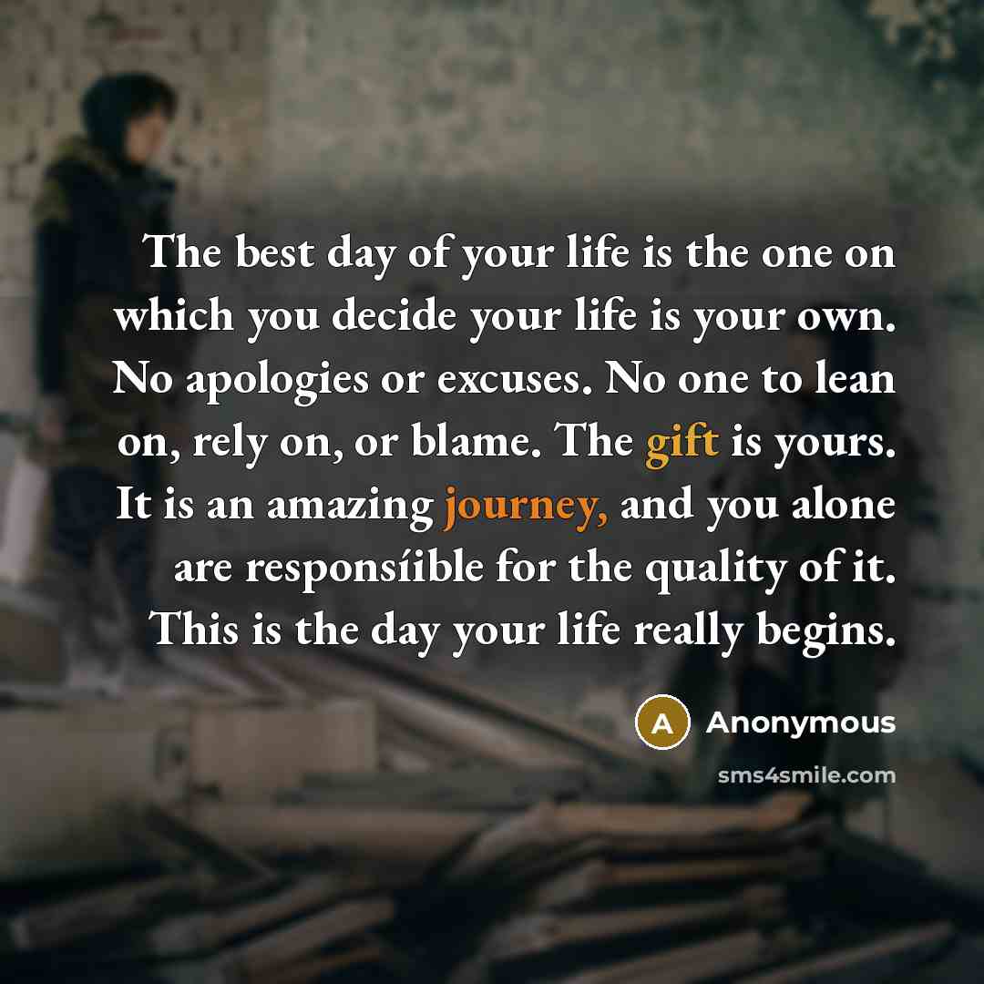 “The best day of your life is the one on which you decide your life is your own. No apologies or excuses. No one to lean on, rely on, or blame. The gift is yours. It is an amazing journey, and you alone are responsíible for the quality of it. This is the day your life really begins.” quote by Anonymous