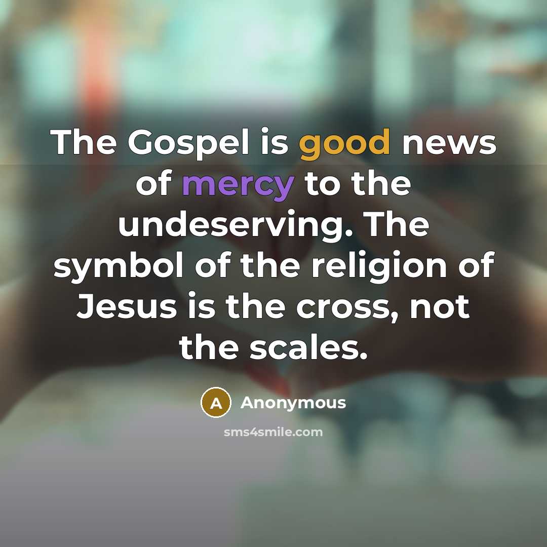 “The Gospel is good news of mercy to the undeserving. The symbol of the religion of Jesus is the cross, not the scales.” quote by Anonymous