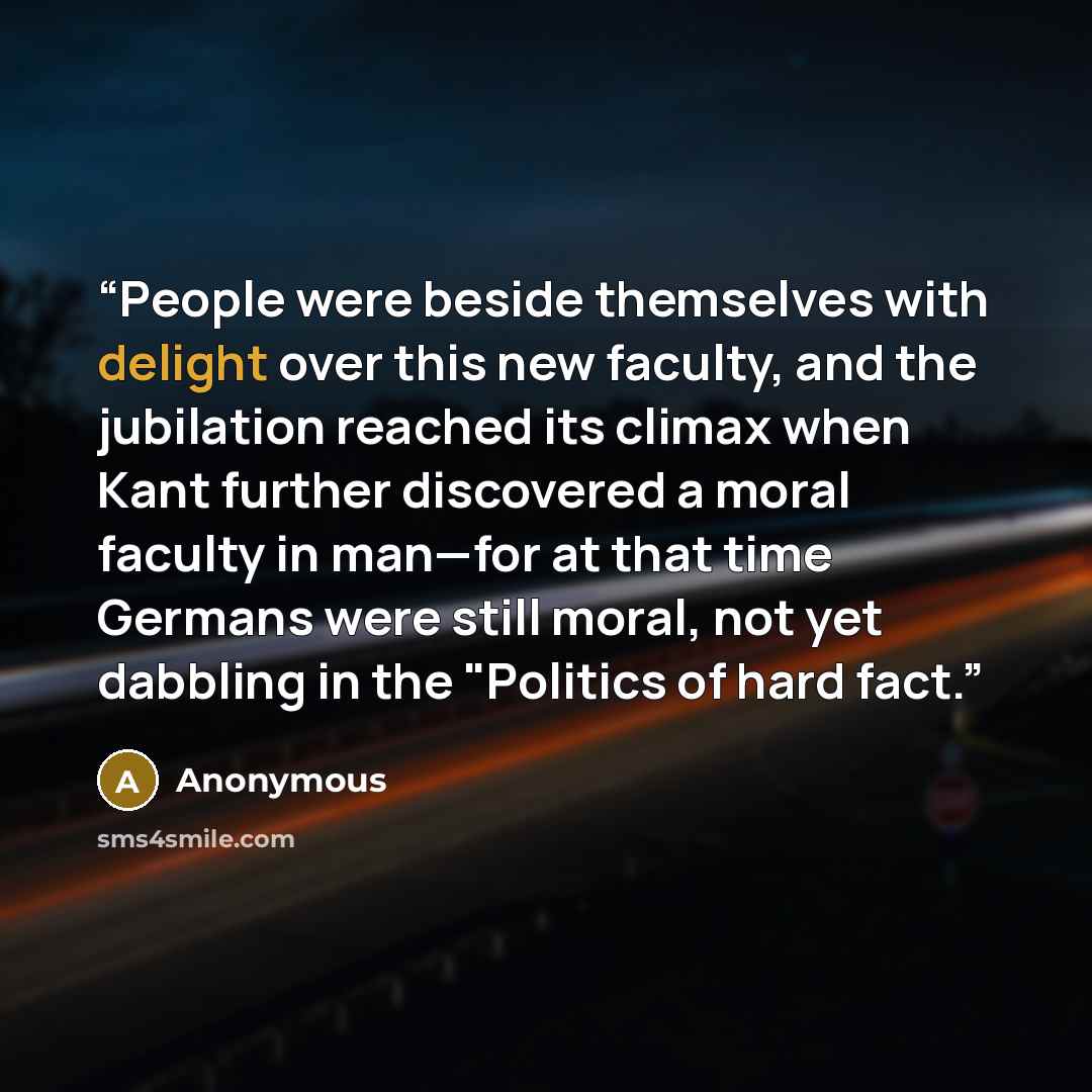 “People were beside themselves with delight over this new faculty, and the jubilation reached its climax when Kant further discovered a moral faculty in man—for at that time Germans were still moral, not yet dabbling in the "Politics of hard fact.” quote by Anonymous
