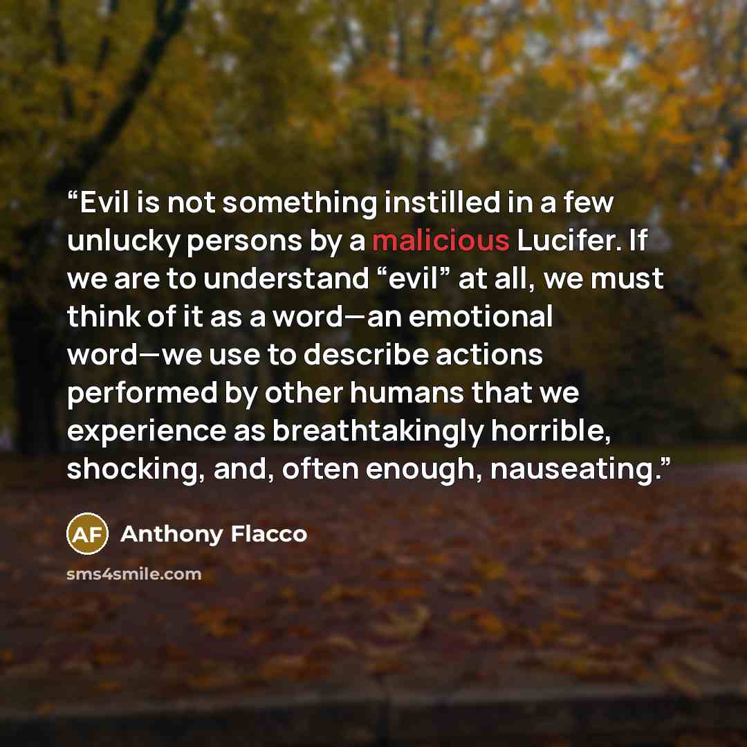 “Evil is not something instilled in a few unlucky persons by a malicious Lucifer. If we are to understand “evil” at all, we must think of it as a word—an emotional word—we use to describe actions performed by other humans that we experience as breathtakingly horrible, shocking, and, often enough…” quote by Anthony Flacco