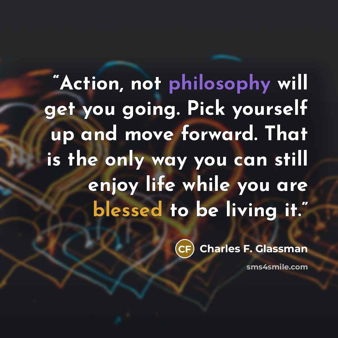 “Action, not philosophy will get you going. Pick yourself up and move forward. That is the only way you can still enjoy life while you are blessed to be living it.” quote by Charles F. Glassman