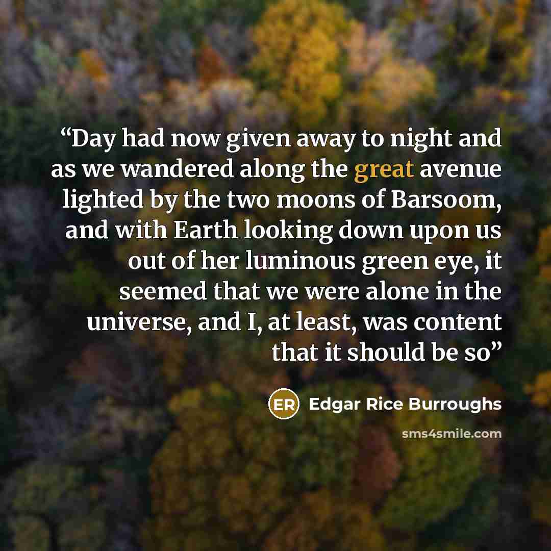 “Day had now given away to night and as we wandered along the great avenue lighted by the two moons of Barsoom, and with Earth looking down upon us out of her luminous green eye, it seemed that we were alone in the universe, and I, at least, was content that it should be so” quote by Edgar Rice Burroughs
