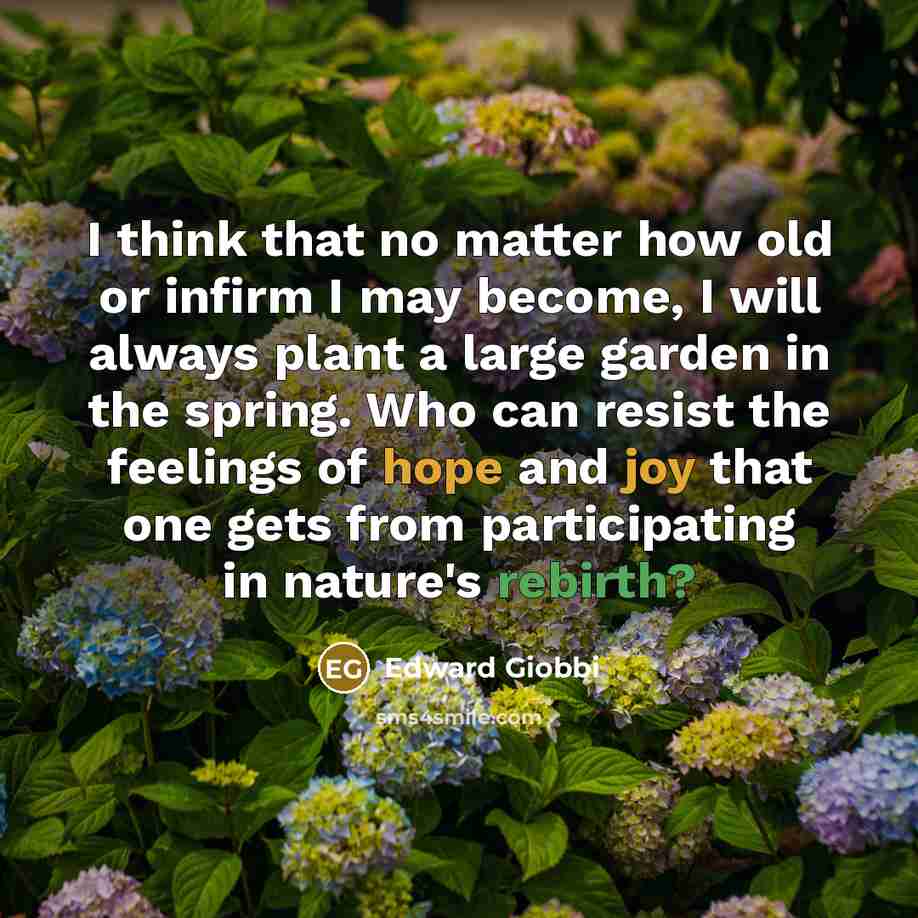 “I think that no matter how old or infirm I may become, I will always plant a large garden in the spring. Who can resist the feelings of hope and joy that one gets from participating in nature's rebirth?” quote by Edward Giobbi