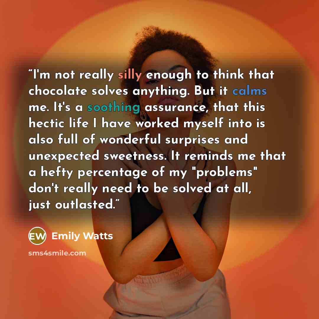 “I'm not really silly enough to think that chocolate solves anything. But it calms me. It's a soothing assurance, that this hectic life I have worked myself into is also full of wonderful surprises and unexpected sweetness. It reminds me that a hefty percentage of my "problems" don't really need to…” quote by Emily Watts
