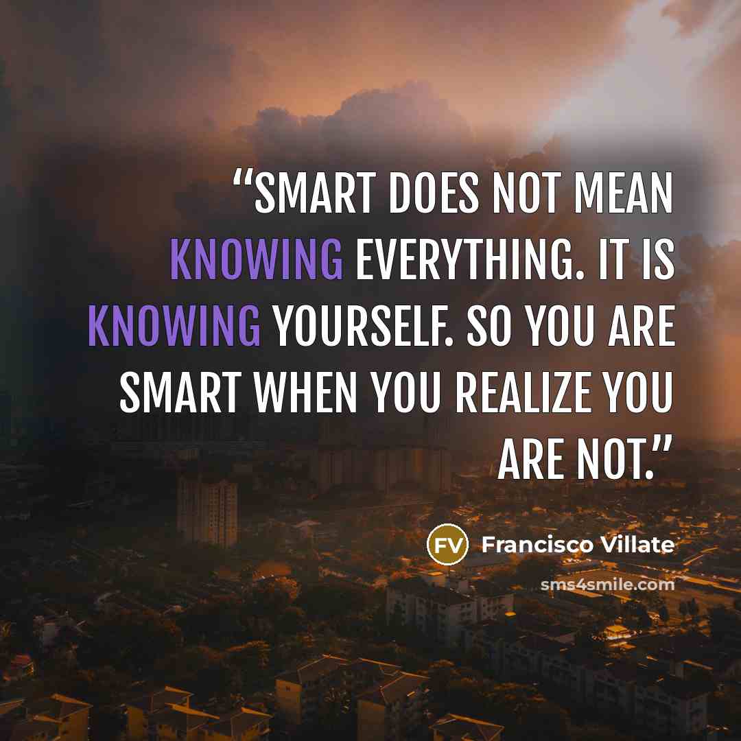 “Smart does not mean knowing everything. It is knowing yourself. So you are smart when you realize you are not.” quote by Francisco Villate