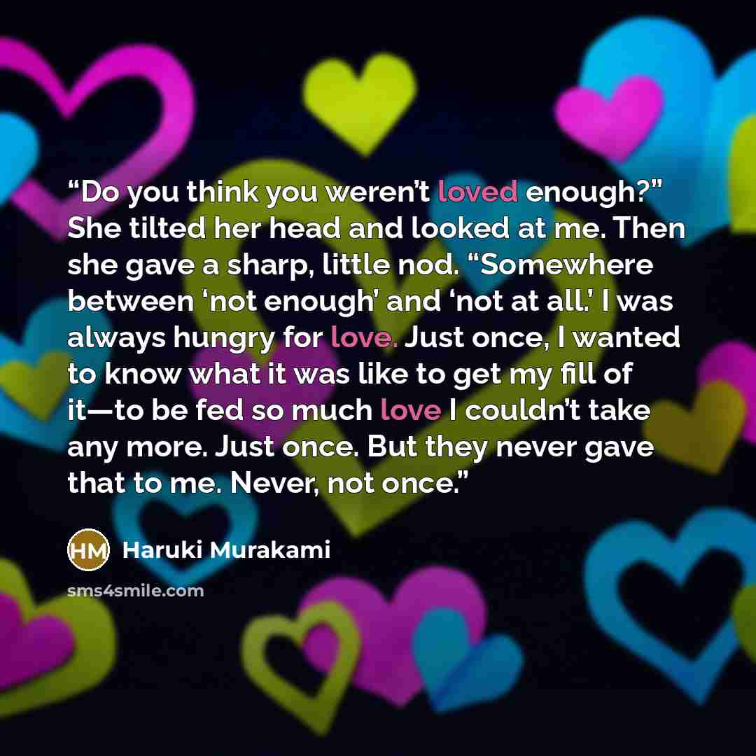 “Do you think you weren’t loved enough?” She tilted her head and looked at me. Then she gave a sharp, little nod. “Somewhere between ‘not enough’ and ‘not at all.’ I was always hungry for love. Just once, I wanted to know what it was like to get my fill of it—to be fed so much love I couldn’t take…” quote by Haruki Murakami