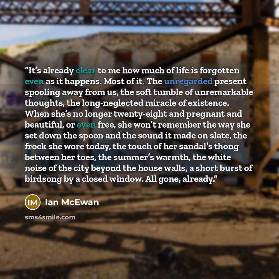 “It’s already clear to me how much of life is forgotten even as it happens. Most of it. The unregarded present spooling away from us, the soft tumble of unremarkable thoughts, the long-neglected miracle of existence. When she’s no longer twenty-eight and pregnant and beautiful, or even free, she…” quote by Ian McEwan
