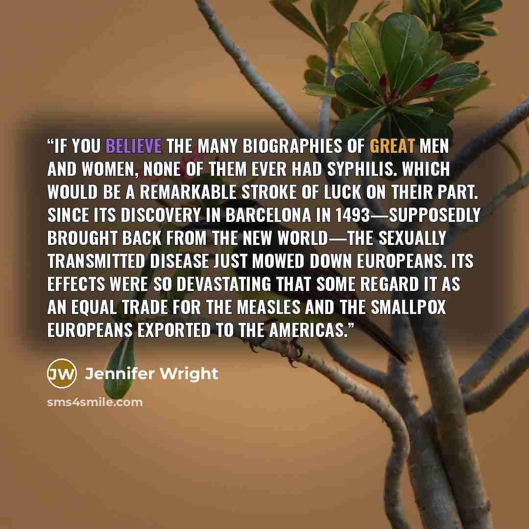 “If you believe the many biographies of great men and women, none of them ever had syphilis. Which would be a remarkable stroke of luck on their part. Since its discovery in Barcelona in 1493—supposedly brought back from the New World—the sexually transmitted disease just mowed down Europeans. Its…” quote by Jennifer Wright