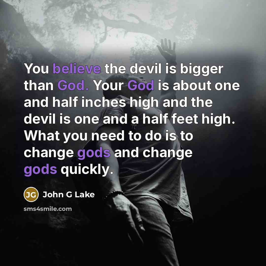 “You believe the devil is bigger than God. Your God is about one and half inches high and the devil is one and a half feet high. What you need to do is to change gods and change gods quickly.” quote by John G Lake