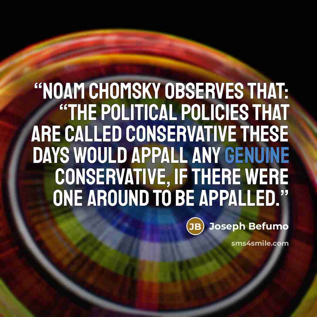“Noam Chomsky observes that: “The political policies that are called conservative these days would appall any genuine conservative, if there were one around to be appalled.” quote by Joseph Befumo