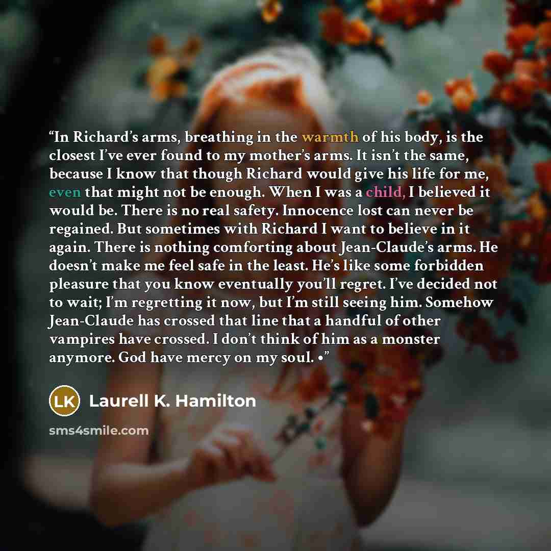 “In Richard’s arms, breathing in the warmth of his body, is the closest I’ve ever found to my mother’s arms. It isn’t the same, because I know that though Richard would give his life for me, even that might not be enough. When I was a child, I believed it would be. There is no real safety…” quote by Laurell K. Hamilton