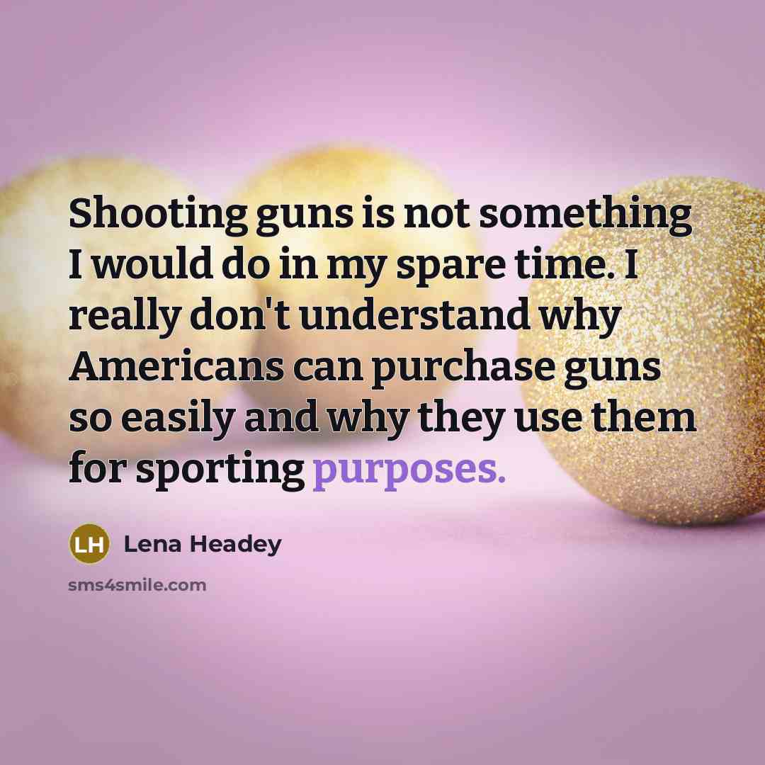 “Shooting guns is not something I would do in my spare time. I really don't understand why Americans can purchase guns so easily and why they use them for sporting purposes.” quote by Lena Headey