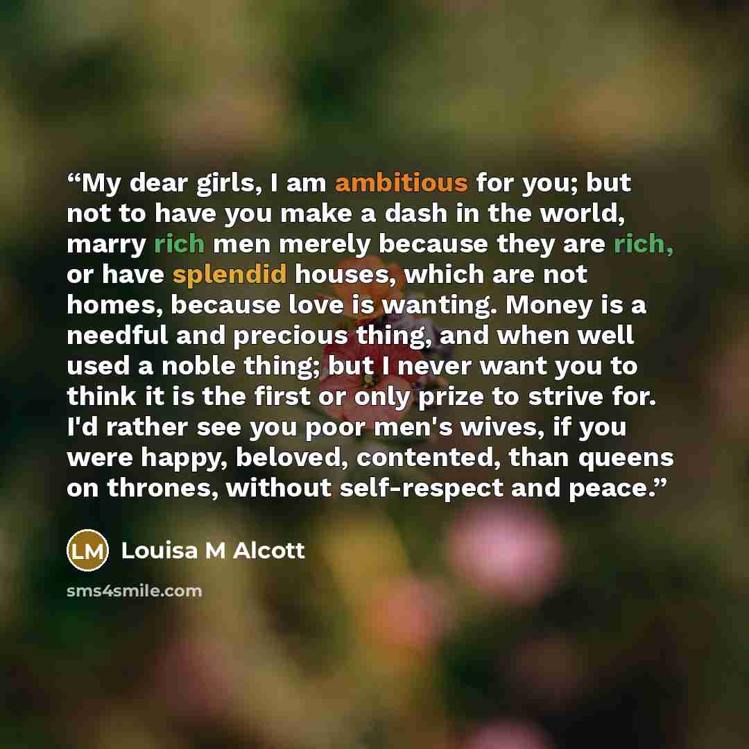 “My dear girls, I am ambitious for you; but not to have you make a dash in the world, marry rich men merely because they are rich, or have splendid houses, which are not homes, because love is wanting. Money is a needful and precious thing, and when well used a noble thing; but I never want you to…” quote by Louisa M Alcott