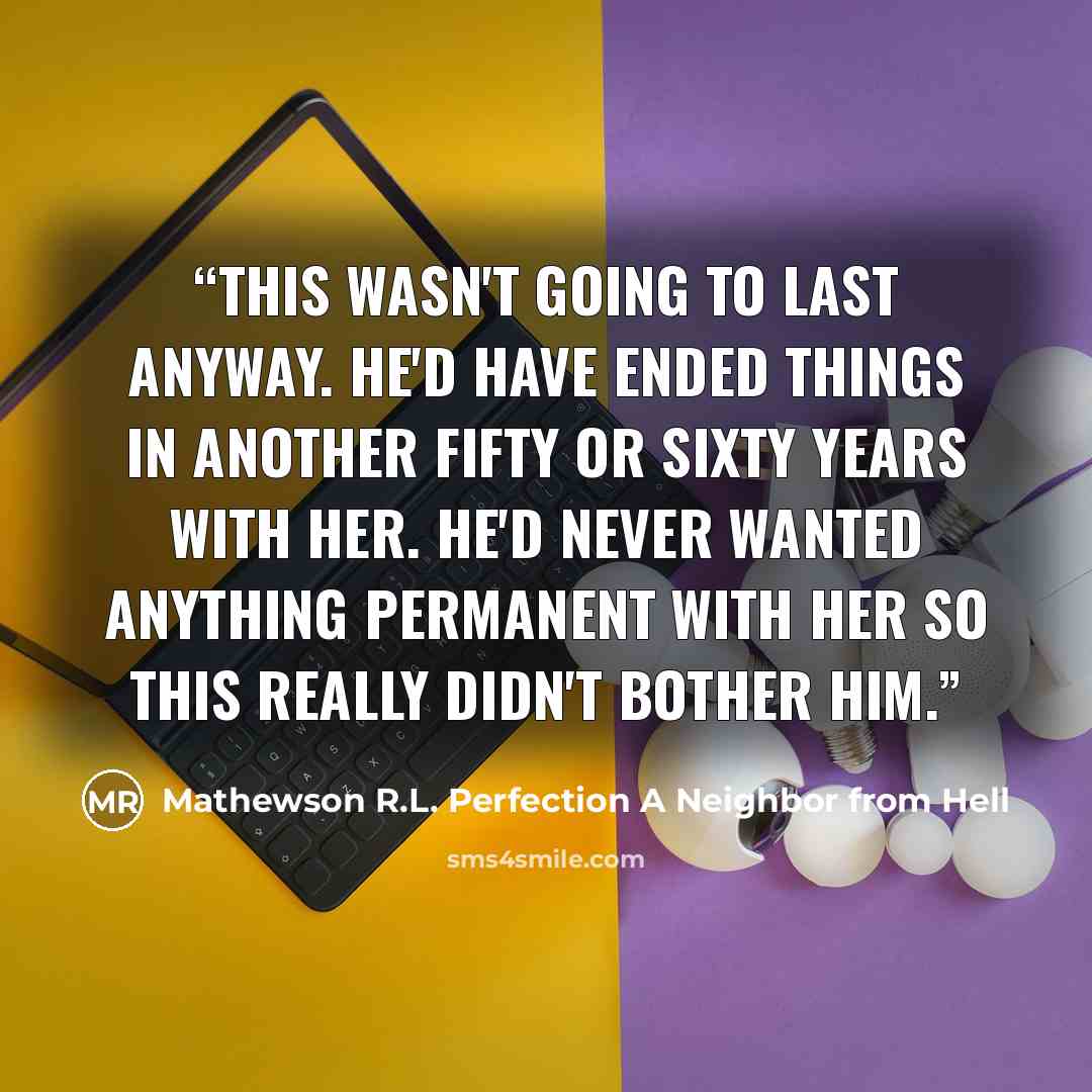 “This wasn't going to last anyway. He'd have ended things in another fifty or sixty years with her. He'd never wanted anything permanent with her so this really didn't bother him.” quote by Mathewson R.L. Perfection A Neighbor from Hell