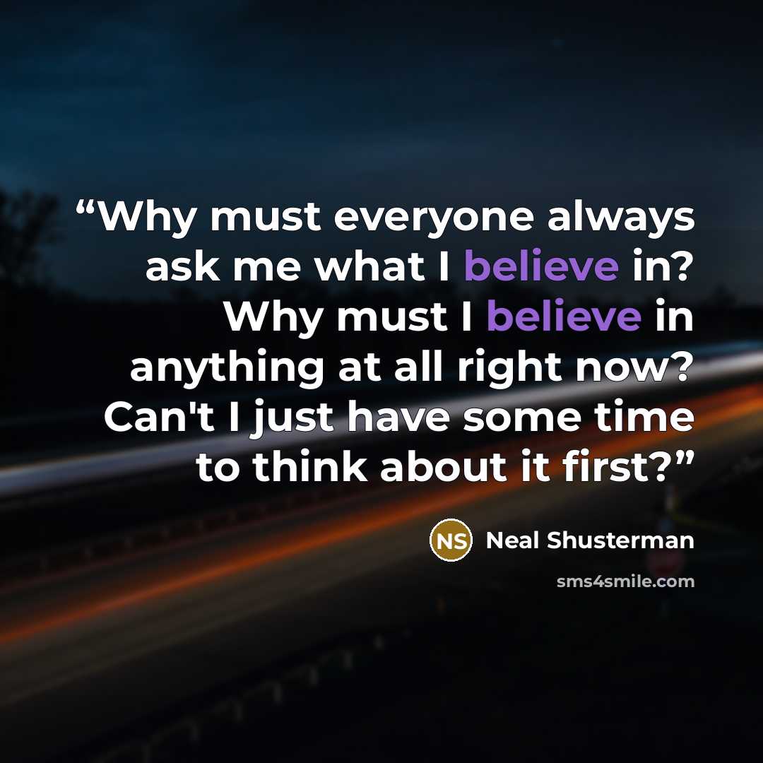 “Why must everyone always ask me what I believe in? Why must I believe in anything at all right now? Can't I just have some time to think about it first?” quote by Neal Shusterman
