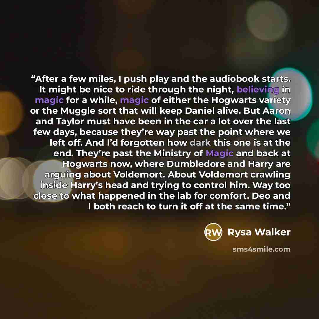 “After a few miles, I push play and the audiobook starts. It might be nice to ride through the night, believing in magic for a while, magic of either the Hogwarts variety or the Muggle sort that will keep Daniel alive. But Aaron and Taylor must have been in the car a lot over the last few days…” quote by Rysa Walker