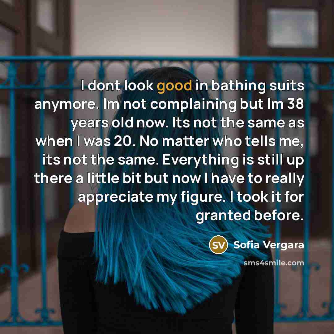 “I dont look good in bathing suits anymore. Im not complaining but Im 38 years old now. Its not the same as when I was 20. No matter who tells me, its not the same. Everything is still up there a little bit but now I have to really appreciate my figure. I took it for granted before.” quote by Sofia Vergara