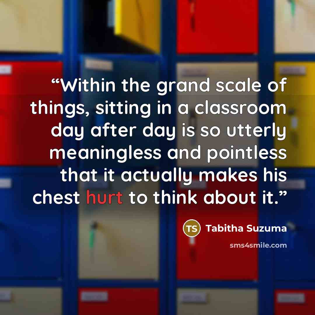 “Within the grand scale of things, sitting in a classroom day after day is so utterly meaningless and pointless that it actually makes his chest hurt to think about it.” quote by Tabitha Suzuma