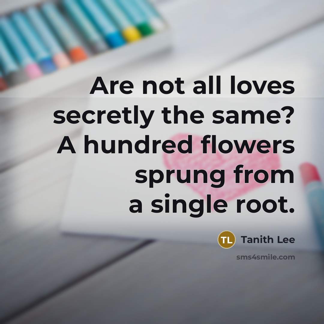 “Are not all loves secretly the same? A hundred flowers…” quote by Tanith Lee