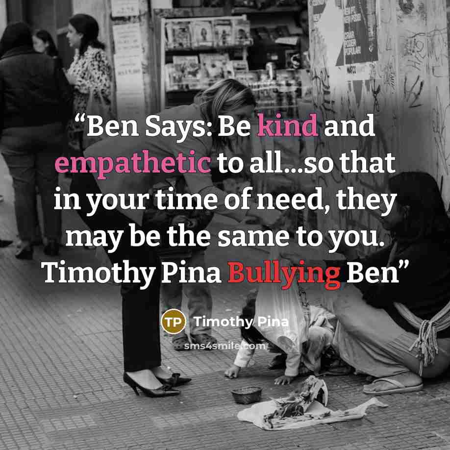 “Ben Says: Be kind and empathetic to all...so that in your time of need, they may be the same to you. Timothy Pina Bullying Ben” quote by Timothy Pina