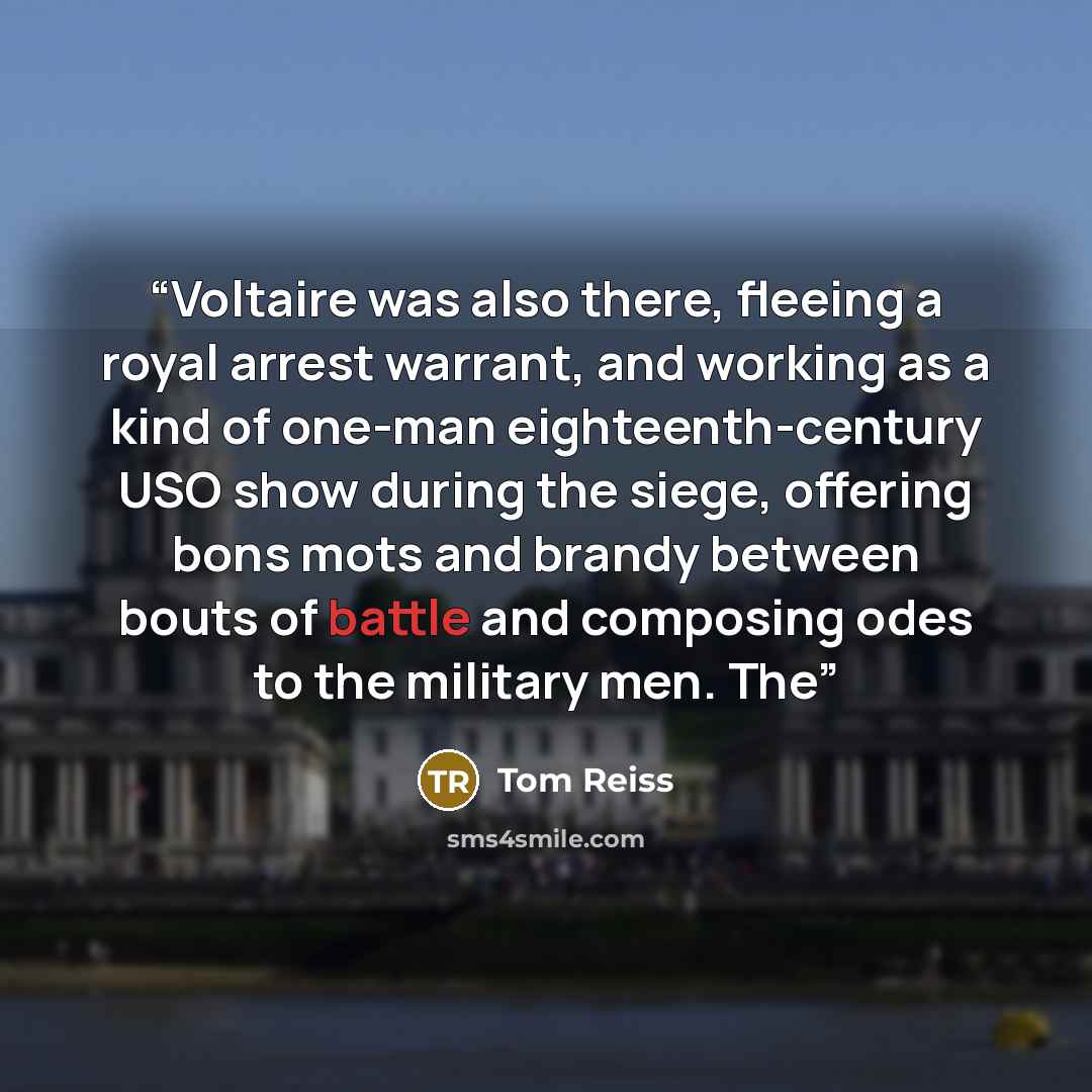 “Voltaire was also there, fleeing a royal arrest warrant, and working as a kind of one-man eighteenth-century USO show during the siege, offering bons mots and brandy between bouts of battle and composing odes to the military men. The” quote by Tom Reiss