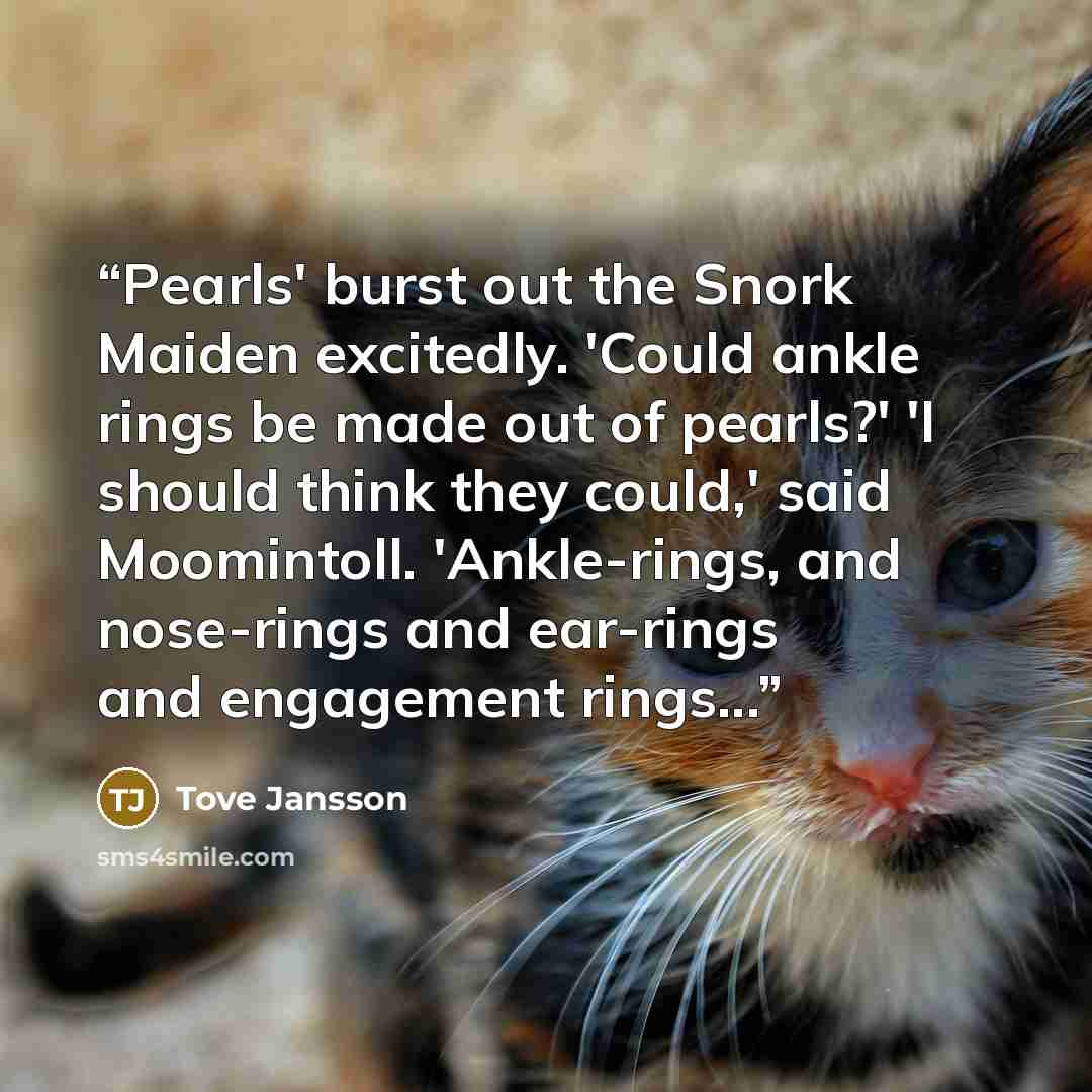 “Pearls' burst out the Snork Maiden excitedly. 'Could ankle rings be made out of pearls?' 'I should think they could,' said Moomintoll. 'Ankle-rings, and nose-rings and ear-rings and engagement rings...” quote by Tove Jansson