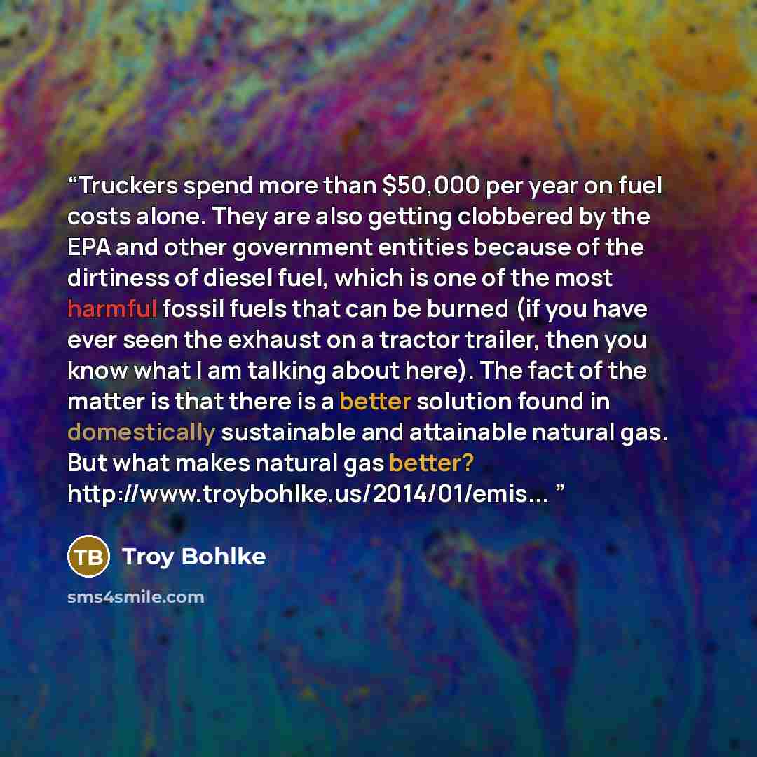 “Truckers spend more than $50,000 per year on fuel costs alone. They are also getting clobbered by the EPA and other government entities because of the dirtiness of diesel fuel, which is one of the most harmful fossil fuels that can be burned (if you have ever seen the exhaust on a tractor trailer…” quote by Troy Bohlke