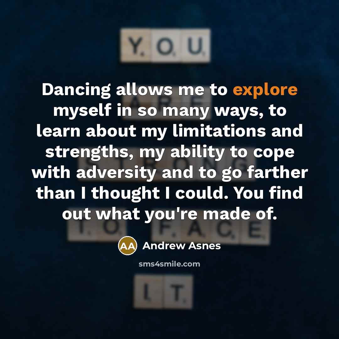 “Dancing allows me to explore myself in so many ways, to learn about my limitations and strengths, my ability to cope with adversity and to go farther than I thought I could. You find out what you're made of.” quote by Andrew Asnes