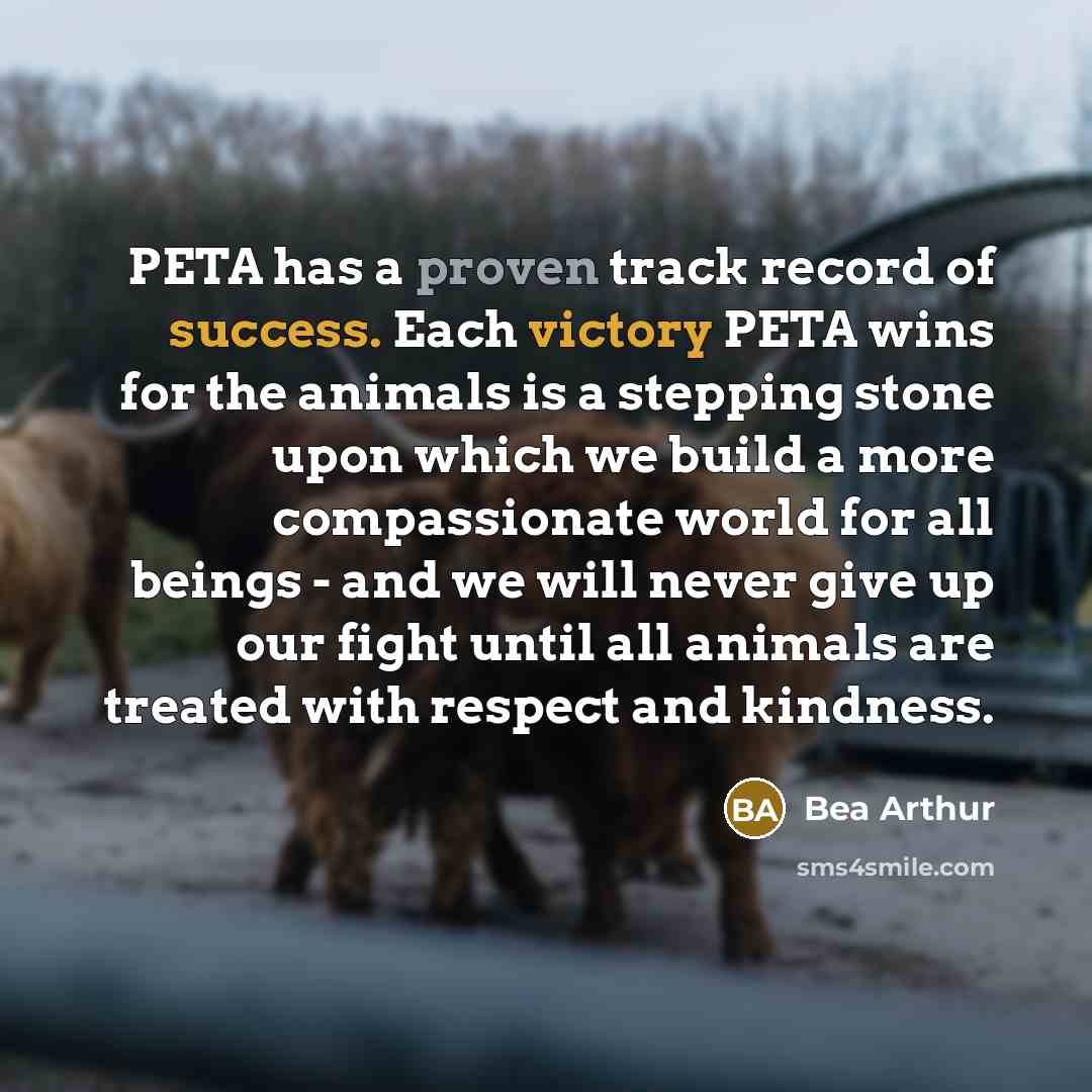 “PETA has a proven track record of success. Each victory PETA wins for the animals is a stepping stone upon which we build a more compassionate world for all beings - and we will never give up our fight until all animals are treated with respect and kindness.” quote by Bea Arthur