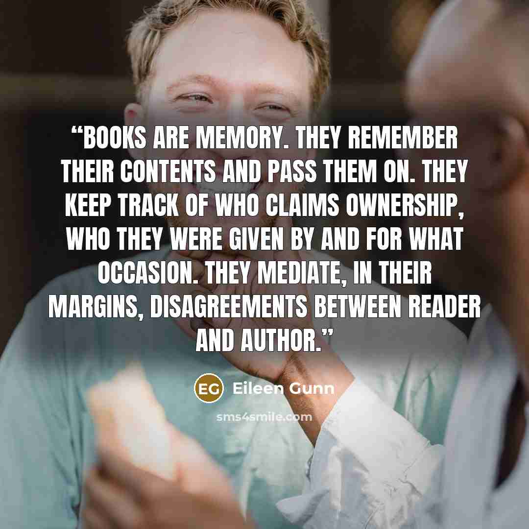 “Books are memory. They remember their contents and pass them on. They keep track of who claims ownership, who they were given by and for what occasion. They mediate, in their margins, disagreements between reader and author.” quote by Eileen Gunn