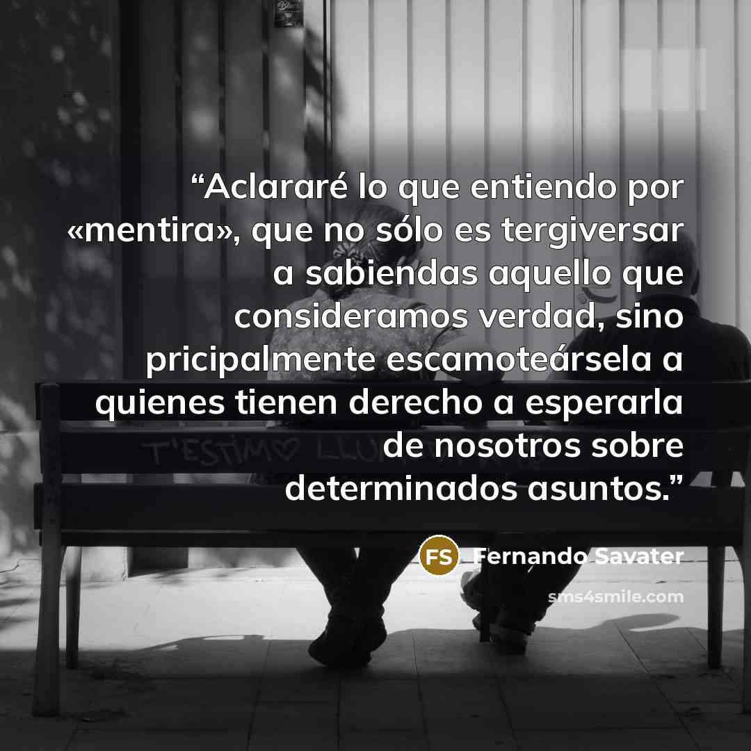“Aclararé lo que entiendo por «mentira», que no sólo es tergiversar a sabiendas aquello que consideramos verdad, sino pricipalmente escamoteársela a quienes tienen derecho a esperarla de nosotros sobre determinados asuntos.” quote by Fernando Savater