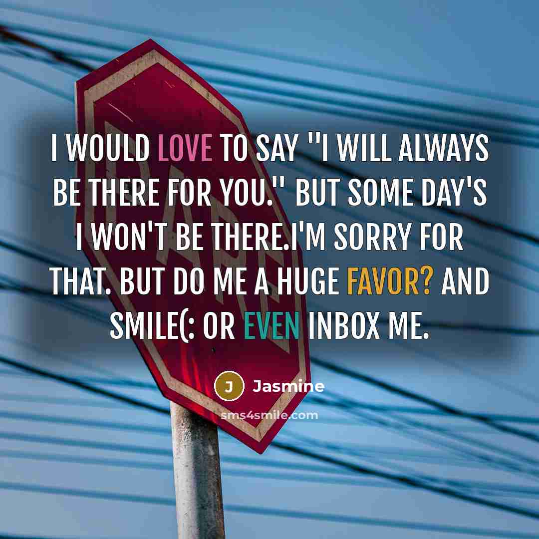 “I would love to say ''I will always be there for you.'' But some day's I won't be there.I'm sorry for that. But do me a huge favor? And smile(: Or even Inbox me.” quote by Jasmine