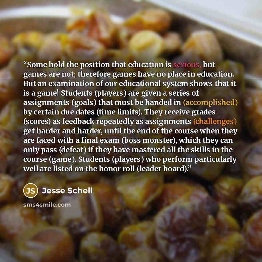 “Some hold the position that education is serious, but games are not; therefore games have no place in education. But an examination of our educational system shows that it is a game! Students (players) are given a series of assignments (goals) that must be handed in (accomplished) by certain due…” quote by Jesse Schell
