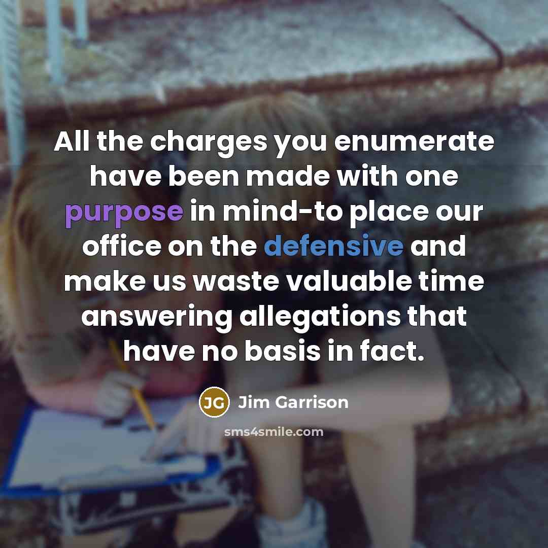 “All the charges you enumerate have been made with one purpose in mind-to place our office on the defensive and make us waste valuable time answering allegations that have no basis in fact.” quote by Jim Garrison