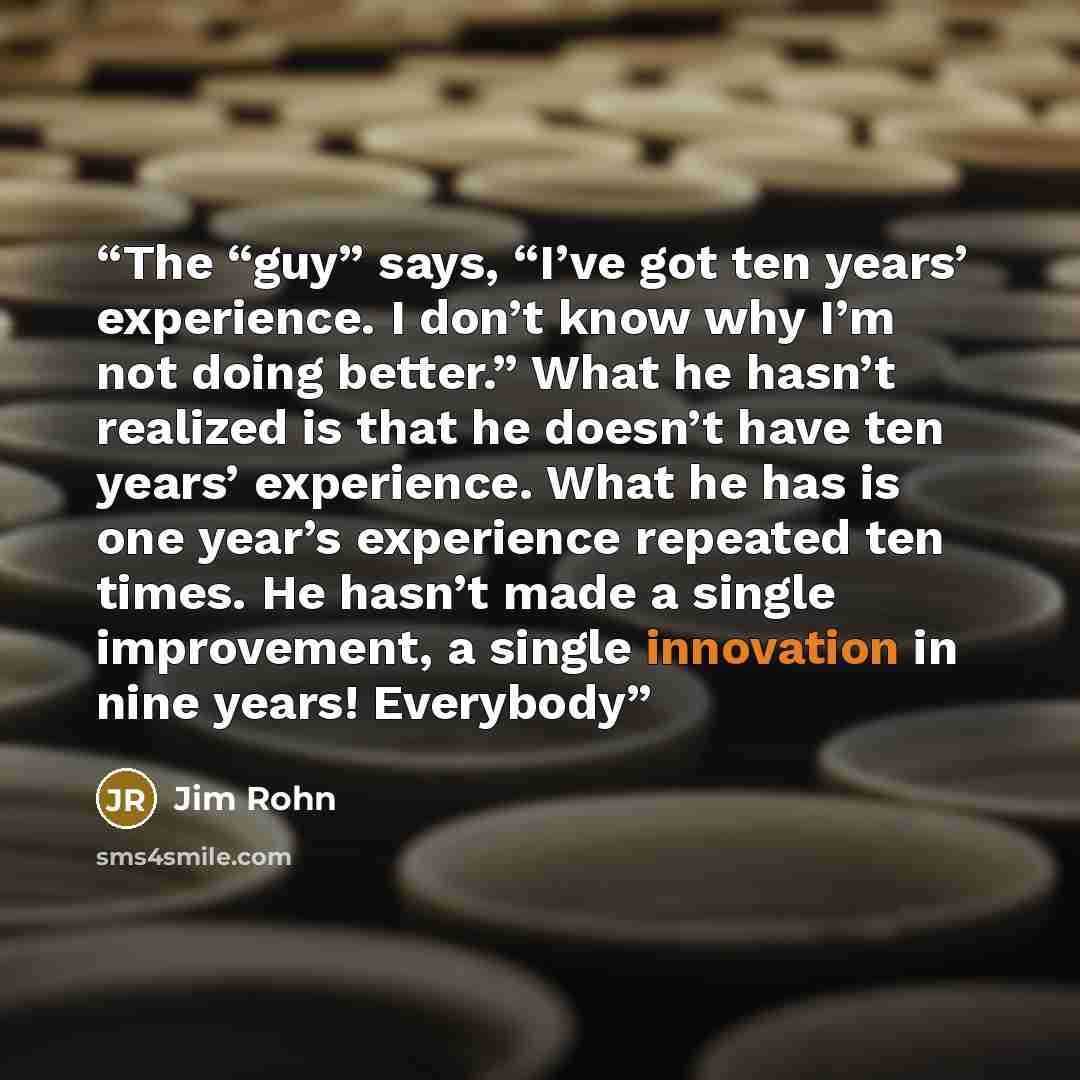 “The “guy” says, “I’ve got ten years’ experience. I don’t know why I’m not doing better.” What he hasn’t realized is that he doesn’t have ten years’ experience. What he has is one year’s experience repeated ten times. He hasn’t made a single improvement, a single innovation in nine years! Everybody” quote by Jim Rohn