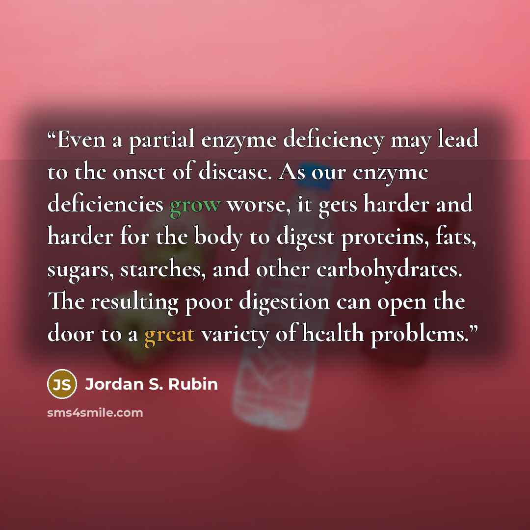 “Even a partial enzyme deficiency may lead to the onset of disease. As our enzyme deficiencies grow worse, it gets harder and harder for the body to digest proteins, fats, sugars, starches, and other carbohydrates. The resulting poor digestion can open the door to a great variety of health problems.” quote by Jordan S. Rubin