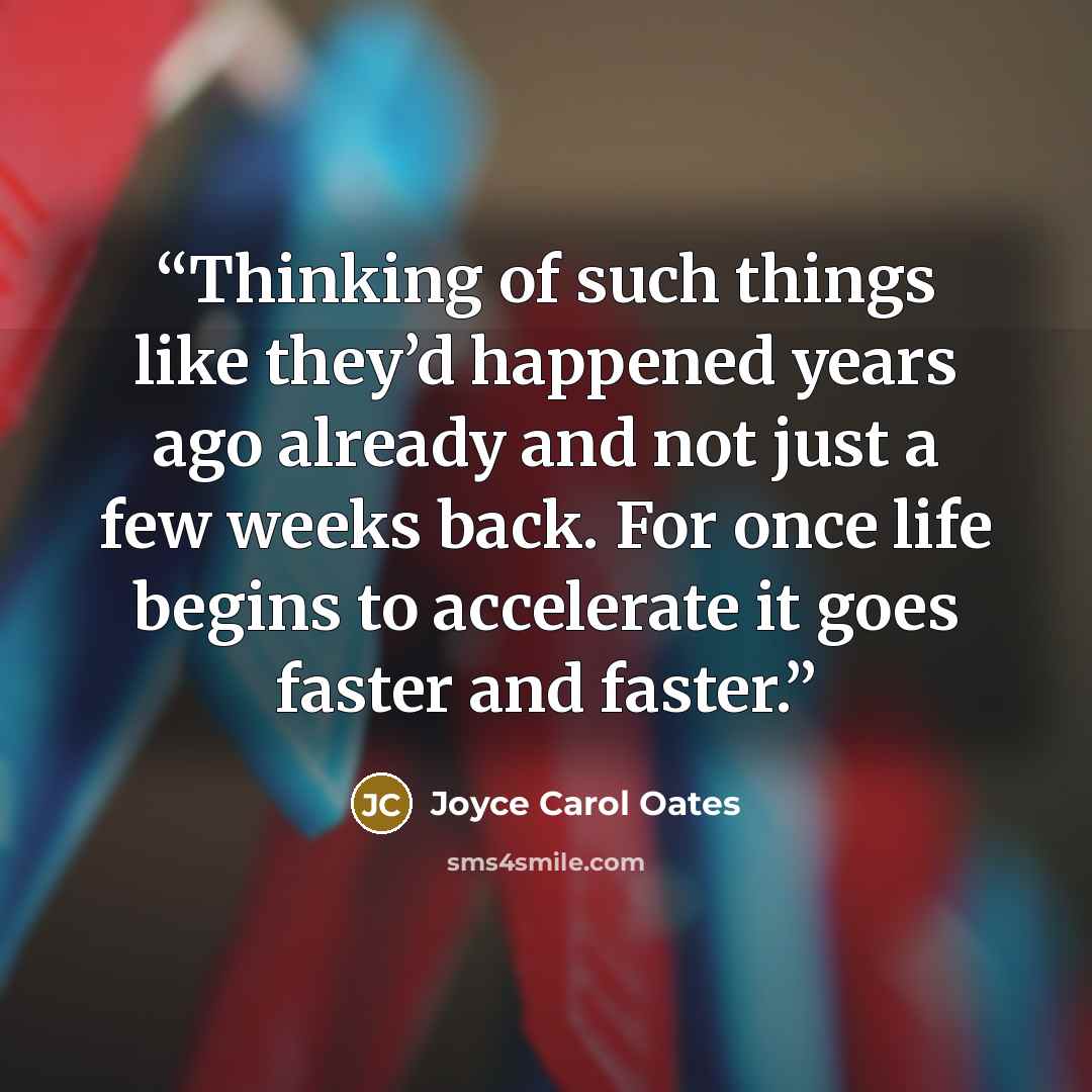 “Thinking of such things like they’d happened years ago already and not just a few weeks back. For once life begins to accelerate it goes faster and faster.” quote by Joyce Carol Oates