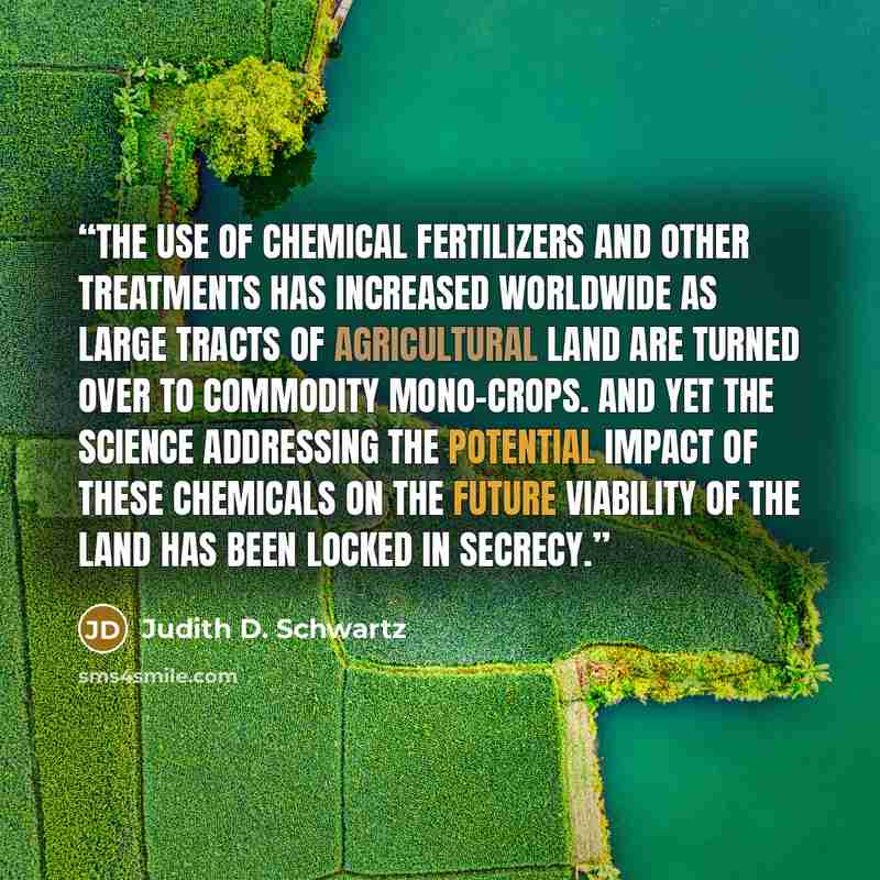 “The use of chemical fertilizers and other treatments has increased worldwide as large tracts of agricultural land are turned over to commodity mono-crops. And yet the science addressing the potential impact of these chemicals on the future viability of the land has been locked in secrecy.” quote by Judith D. Schwartz