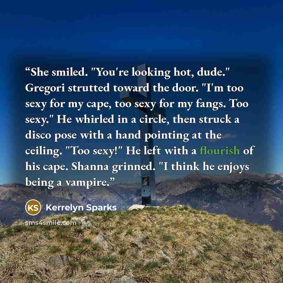 “She smiled. "You're looking hot, dude." Gregori strutted toward the door. "I'm too sexy for my cape, too sexy for my fangs. Too sexy." He whirled in a circle, then struck a disco pose with a hand pointing at the ceiling. "Too sexy!" He left with a flourish of his cape. Shanna grinned. "I think he…” quote by Kerrelyn Sparks
