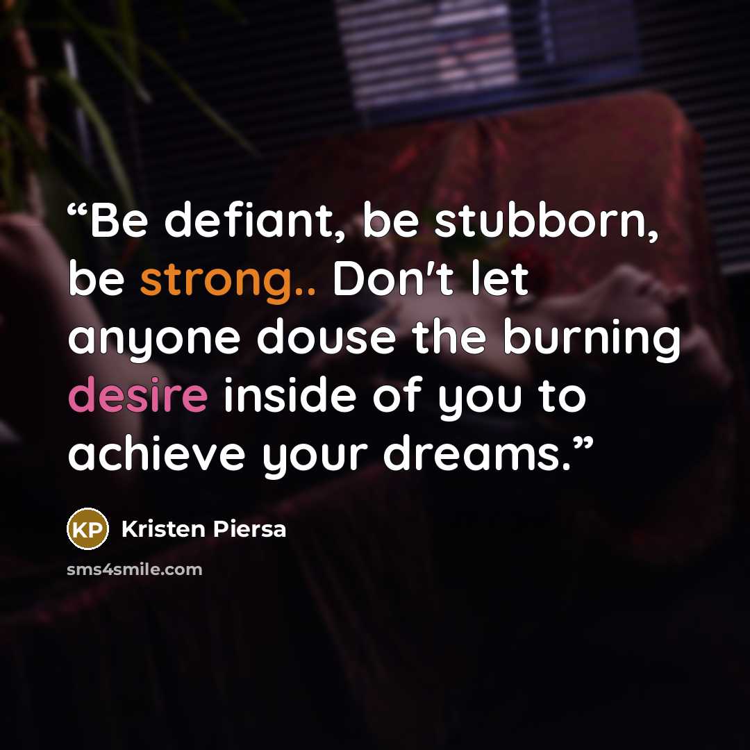 “Be defiant, be stubborn, be strong.. Don't let anyone douse the burning desire inside of you to achieve your dreams.” quote by Kristen Piersa
